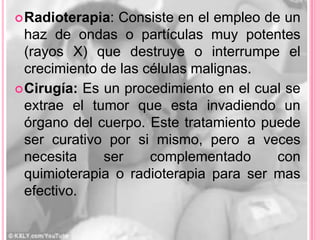  Radioterapia:  Consiste en el empleo de un
  haz de ondas o partículas muy potentes
  (rayos X) que destruye o interrumpe el
  crecimiento de las células malignas.
 Cirugía: Es un procedimiento en el cual se
  extrae el tumor que esta invadiendo un
  órgano del cuerpo. Este tratamiento puede
  ser curativo por si mismo, pero a veces
  necesita    ser     complementado      con
  quimioterapia o radioterapia para ser mas
  efectivo.
 