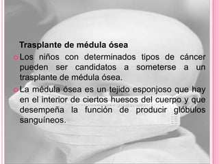 Trasplante de médula ósea
 Los niños con determinados tipos de cáncer
  pueden ser candidatos a someterse a un
  trasplante de médula ósea.
 La médula ósea es un tejido esponjoso que hay
  en el interior de ciertos huesos del cuerpo y que
  desempeña la función de producir glóbulos
  sanguíneos.
 