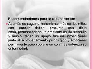 Recomendaciones para la recuperación:
 Además de seguir el tratamiento médico, los niños
  con cáncer      deben procurar una dieta
  sana, permanecer en un ambiente cálido tranquilo
  y limpio, tener un apoyo familiar incondicional
  junto al acompañamiento psicológico y emocional
  permanente para sobrellevar con más entereza su
  enfermedad.
 