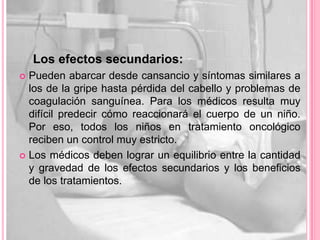 Los efectos secundarios:
 Pueden abarcar desde cansancio y síntomas similares a
  los de la gripe hasta pérdida del cabello y problemas de
  coagulación sanguínea. Para los médicos resulta muy
  difícil predecir cómo reaccionará el cuerpo de un niño.
  Por eso, todos los niños en tratamiento oncológico
  reciben un control muy estricto.
 Los médicos deben lograr un equilibrio entre la cantidad
  y gravedad de los efectos secundarios y los beneficios
  de los tratamientos.
 