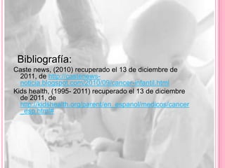 Bibliografía:
Caste news, (2010) recuperado el 13 de diciembre de
  2011, de http://castenews-
  noticia.blogspot.com/2010/09/cancer-infantil.html
Kids health, (1995- 2011) recuperado el 13 de diciembre
  de 2011, de
  http://kidshealth.org/parent/en_espanol/medicos/cancer
  _esp.html#
 