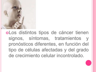 Los  distintos tipos de cáncer tienen
 signos, síntomas, tratamientos y
 pronósticos diferentes, en función del
 tipo de células afectadas y del grado
 de crecimiento celular incontrolado.
 