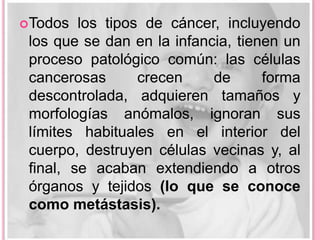 OBRE EL los tipos
S Todos CÁNCER    de cáncer, incluyendo
 los que se dan en la infancia, tienen un
 proceso patológico común: las células
 cancerosas      crecen     de      forma
 descontrolada, adquieren tamaños y
 morfologías anómalos, ignoran sus
 límites habituales en el interior del
 cuerpo, destruyen células vecinas y, al
 final, se acaban extendiendo a otros
 órganos y tejidos (lo que se conoce
 como metástasis).
 