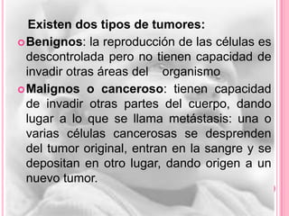 Existen dos tipos de tumores:
 Benignos: la reproducción de las células es
  descontrolada pero no tienen capacidad de
  invadir otras áreas del organismo
 Malignos o canceroso: tienen capacidad
  de invadir otras partes del cuerpo, dando
  lugar a lo que se llama metástasis: una o
  varias células cancerosas se desprenden
  del tumor original, entran en la sangre y se
  depositan en otro lugar, dando origen a un
  nuevo tumor.
 