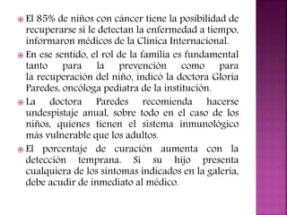  El

85% de niños con cáncer tiene la posibilidad de
recuperarse si le detectan la enfermedad a tiempo,
informaron médicos de la Clínica Internacional.
 En ese sentido, el rol de la familia es fundamental
tanto para la prevención como para
la recuperación del niño, indicó la doctora Gloria
Paredes, oncóloga pediatra de la institución.
 La
doctora Paredes recomienda hacerse
undespistaje anual, sobre todo en el caso de los
niños, quienes tienen el sistema inmunológico
más vulnerable que los adultos.
 El porcentaje de curación aumenta con la
detección temprana. Si su hijo presenta
cualquiera de los síntomas indicados en la galería,
debe acudir de inmediato al médico.

 
