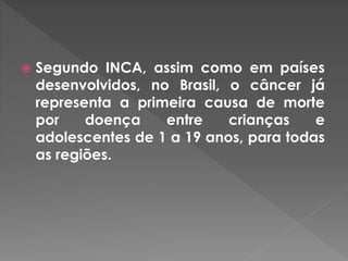  Segundo INCA, assim como em países 
desenvolvidos, no Brasil, o câncer já 
representa a primeira causa de morte 
por doença entre crianças e 
adolescentes de 1 a 19 anos, para todas 
as regiões. 
 