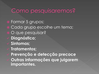  Formar 5 grupos; 
 Cada grupo escolhe um tema; 
 O que pesquisar? 
 Diagnóstico; 
 Sintomas; 
 Tratamentos; 
 Prevenção e detecção precoce 
 Outras informações que julgarem 
importantes. 
 