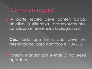  A parte escrita deve conter: Capa, 
objetivo, justificativa, desenvolvimento, 
conclusão e referências bibliográficas. 
 Obs: Tudo que for citado deve ser 
referenciado, caso contrário é PLÁGIO. 
 Podem mandar por e-mail, a natureza 
agradece... 
 