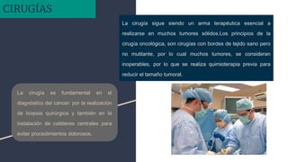 La cirugía sigue siendo un arma terapéutica esencial a
realizarse en muchos tumores sólidos.Los principios de la
cirugía oncológica, son cirugías con bordes de tejido sano pero
no mutilante, por lo cual muchos tumores, se consideran
inoperables, por lo que se realiza quimioterapia previa para
reducir el tamaño tumoral.
La cirugía es fundamental en el
diagnóstico del cáncer: por la realización
de biopsia quirúrgica y también en la
instalación de catéteres centrales para
evitar procedimientos dolorosos.
CIRUGÍAS
 