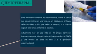Este tratamiento consiste en medicamentos contra el cáncer
que se administran en una vena, en un músculo, en el líquido
cefalorraquídeo (CSF) que rodea el cerebro y la médula
espinal, o se toman en forma de pastillas.
Actualmente hay en uso más de 30 drogas aprobadas
internacionalmente e incorporadas en los protocolos del PINDA
y una decena de otras en fase 2 o 3 (protocolos
experimentales).
QUIMIOTERAPIA
 