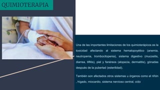 Una de las importantes limitaciones de los quimioterápicos es la
toxicidad afectando al sistema hematopoyético (anemia,
neutropenia, trombocitopenia), sistema digestivo (mucositis,
diarrea, tiflitis), piel y fanéreos (alopecia, dermatitis), gónadas
después de la pubertad (esterilidad).
También son afectados otros sistemas u órganos como el riñón
, hígado, miocardio, sistema nervioso central, oído
QUIMIOTERAPIA
 