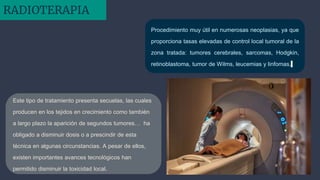 Procedimiento muy útil en numerosas neoplasias, ya que
proporciona tasas elevadas de control local tumoral de la
zona tratada: tumores cerebrales, sarcomas, Hodgkin,
retinoblastoma, tumor de Wilms, leucemias y linfomas.
Este tipo de tratamiento presenta secuelas, las cuales
producen en los tejidos en crecimiento como también
a largo plazo la aparición de segundos tumores… ha
obligado a disminuir dosis o a prescindir de esta
técnica en algunas circunstancias. A pesar de ellos,
existen importantes avances tecnológicos han
permitido disminuir la toxicidad local.
RADIOTERAPIA
 