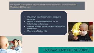 Los objetivos se recopilan en las guías de la European Society for Clinical Nutrition and
Metabolism (ESPEN) y son:
● Prevenir y/o tratar la desnutrición o caquexia
cancerosa.
● Mejorar la tolerancia/efectividad de los
tratamientos antitumorales.
● Controlar y reducir los efectos secundarios de los
tratamientos.
● Mejorar la calidad de vida.
TRATAMIENTO DE SOPORTE
 