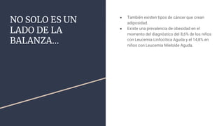 NO SOLO ES UN
LADO DE LA
BALANZA…
● También existen tipos de cáncer que crean
adiposidad.
● Existe una prevalencia de obesidad en el
momento del diagnóstico del 8,6% de los niños
con Leucemia Linfocítica Aguda y el 14,8% en
niños con Leucemia Mieloide Aguda.
 
