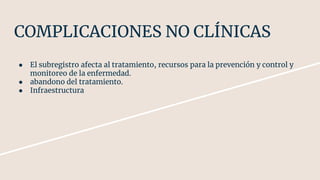 COMPLICACIONES NO CLÍNICAS
● El subregistro afecta al tratamiento, recursos para la prevención y control y
monitoreo de la enfermedad.
● abandono del tratamiento.
● Infraestructura
 