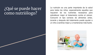 ¿Qué se puede hacer
como nutriólogo?
La nutrición es una parte importante de la salud
para todos los niños, especialmente aquellos que
requieren de los nutrientes necesarios para
sobrellevar mejor el tratamiento contra el cáncer.
Consumir el tipo correcto de alimentos antes,
durante y después del tratamiento puede ayudar a
un niño a sentirse mejor y a mantenerse más fuerte.
 