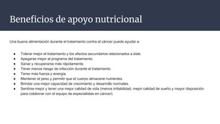 Beneficios de apoyo nutricional
Una buena alimentación durante el tratamiento contra el cáncer puede ayudar a:
● Tolerar mejor el tratamiento y los efectos secundarios relacionados a éste.
● Apegarse mejor al programa del tratamiento.
● Sanar y recuperarse más rápidamente.
● Tener menos riesgo de infección durante el tratamiento.
● Tener más fuerza y energía.
● Mantener el peso y permitir que el cuerpo almacene nutrientes.
● Brindar una mejor capacidad de crecimiento y desarrollo normales.
● Sentirse mejor y tener una mejor calidad de vida (menos irritabilidad, mejor calidad de sueño y mayor disposición
para colaborar con el equipo de especialistas en cáncer).
 