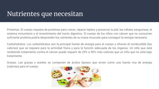 Nutrientes que necesitan
Proteínas: El cuerpo requiere de proteínas para crecer, reparar tejidos y preservar la piel, las células sanguíneas, el
sistema inmunitario y el revestimiento del tracto digestivo. El cuerpo de los niños con cáncer que no consumen
suficiente proteína podría desprender los nutrientes de su masa muscular para conseguir la energía necesaria.
Carbohidratos: Los carbohidratos son la principal fuente de energía para el cuerpo y ofrecen el combustible (las
calorías) que se requiere para la actividad física y para la función adecuada de los órganos. Un niño que está
recibiendo tratamiento contra el cáncer puede requerir de 20% a 90% más calorías que un niño que no está bajo
tratamiento.
Grasas: Las grasas y aceites se componen de ácidos liposos que sirven como una fuente rica de energía
(calorías) para el cuerpo.
 