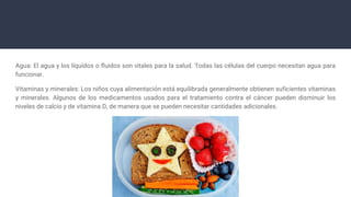 Agua: El agua y los líquidos o fluidos son vitales para la salud. Todas las células del cuerpo necesitan agua para
funcionar.
Vitaminas y minerales: Los niños cuya alimentación está equilibrada generalmente obtienen suficientes vitaminas
y minerales. Algunos de los medicamentos usados para el tratamiento contra el cáncer pueden disminuir los
niveles de calcio y de vitamina D, de manera que se pueden necesitar cantidades adicionales.
 