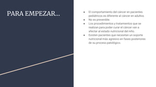 PARA EMPEZAR… ● El comportamiento del cáncer en pacientes
pediátricos es diferente al cáncer en adultos.
● No es prevenible.
● Los procedimientos y tratamientos que se
realizan para poder curar el cáncer van a
afectar al estado nutricional del niño.
● Existen pacientes que necesitan un soporte
nutricional más agresivo en fases posteriores
de su proceso patológico.
 