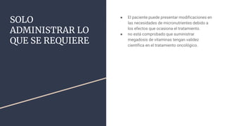 SOLO
ADMINISTRAR LO
QUE SE REQUIERE
● El paciente puede presentar modificaciones en
las necesidades de micronutrientes debido a
los efectos que ocasiona el tratamiento.
● no está comprobado que suministrar
megadosis de vitaminas tengan validez
científica en el tratamiento oncológico.
 