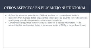 OTROS ASPECTOS EN EL MANEJO NUTRICIONAL
● Guías más utilizadas y confiables: OMS (se analizan las curvas de crecimiento)
● Se suministran diversas dietas en pacientes oncológicos de acuerdo con su tratamiento
quirúrgico y que además presente enfermedades asociadas.
● La valoración bioquímica es necesaria para conocer el estado inflamatorio. Y, los
requerimientos nutricionales deben programarse según el GER y el factor de actividad.
XCC
 