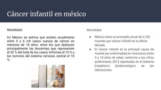 Cáncer infantil en méxico
Morbilidad
En México se estima que existen anualmente
entre 5 y 6 mil casos nuevos de cáncer en
menores de 18 años. entre los que destacan
principalmente las leucemias que representan
el 52 % del total de los casos; linfomas el 10 % y
los tumores del sistema nervioso central el 10
%.
Mortalidad
● México tiene un promedio anual de 2,150
muertes por cáncer infantil en la última
década.
● El cáncer infantil es la principal causa de
muerte por enfermedad en mexicanos entre
5 y 14 años de edad, conforme a las cifras
preliminares 2013 reportadas en el Sistema
Estadístico Epidemiológico de las
Defunciones.
 