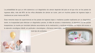 La probabilidad de que un niño sobreviva a un diagnóstico de cáncer depende del país en el que viva: en los países de
ingresos altos, más del 80% de los niños afectados de cáncer se curan, pero en muchos países de ingresos bajos o
medianos se curan menos del 30%.
Esas menores tasas de supervivencia en los países de ingresos bajos o medianos pueden explicarse por un diagnóstico
tardío, la incapacidad para efectuar un diagnóstico preciso, la falta de acceso a tratamientos, el abandono de las pautas
terapéuticas, la muerte por toxicidad (efectos secundarios de la medicación) y recidivas evitables. La mejora del acceso a
la atención oncológica infantil, en particular a tecnologías y fármacos esenciales, resulta muy rentable, es viable y puede
mejorar las tasas de supervivencia en todo tipo de contextos.
 
