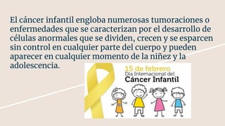 El cáncer infantil engloba numerosas tumoraciones o
enfermedades que se caracterizan por el desarrollo de
células anormales que se dividen, crecen y se esparcen
sin control en cualquier parte del cuerpo y pueden
aparecer en cualquier momento de la niñez y la
adolescencia.
 
