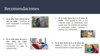 Recomendaciones
● Si el niño tiene de 6 a 12 años de
edad:Los niños de esta edad con
frecuencia tienen muchas preguntas.
● Si el niño, tiene menos de un
año de edad : Confortar al
bebé tomándole y tocándole
suavemente.
● Si el niño tiene de uno a
dos años de edad:
Preparar al niño con
anticipación si algo le
causará dolor.
● Si el niño tiene de 3 a 5 años de
edad: Para ayudar al niño a que
entienda mejor su tratamiento, este
puede tocar los modelos, los aparatos
o suministros (tubos, vendajes o
puertos) con anterioridad.
 