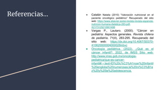 Referencias… ● Catalán Natalia (2010) “Valoración nutricional en el
paciente oncológico pediátrico” Recuperado del sitio
web: https://www.elsevier.es/es-revista-revista-espanola-
nutricion-humana-dietetica-283-pdf-
X2173129210901498
● Vargas P., Lautaro. (2000). “Cáncer en
pediatría: Aspectos generales. Revista chilena
de pediatría, 71(4), 283-295. Recuperado del
sitio web: https://dx.doi.org/10.4067/S0370-
410620000004000028inbvc
● Oncología pediátrica. (2022). ¿Qué es el
cáncer infantil?. 2022, de IMSS Sitio web:
http://www.imss.gob.mx/oncologia-
pediatrica/que-es-cancer-
infantil#:~:text=El%20c%C3%A1ncer%20infantil
%20engloba%20numerosas,la%20ni%C3%B1e
z%20y%20la%20adolescencia.
 