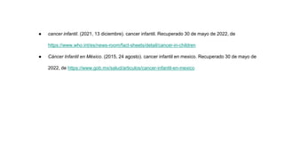 ● cancer infantil. (2021, 13 diciembre). cancer infantil. Recuperado 30 de mayo de 2022, de
https://www.who.int/es/news-room/fact-sheets/detail/cancer-in-children
● Cáncer Infantil en México. (2015, 24 agosto). cancer infantil en mexico. Recuperado 30 de mayo de
2022, de https://www.gob.mx/salud/articulos/cancer-infantil-en-mexico
 