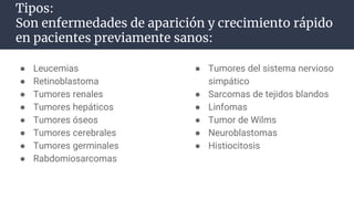 Tipos:
Son enfermedades de aparición y crecimiento rápido
en pacientes previamente sanos:
● Leucemias
● Retinoblastoma
● Tumores renales
● Tumores hepáticos
● Tumores óseos
● Tumores cerebrales
● Tumores germinales
● Rabdomiosarcomas
● Tumores del sistema nervioso
simpático
● Sarcomas de tejidos blandos
● Linfomas
● Tumor de Wilms
● Neuroblastomas
● Histiocitosis
 