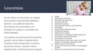 Leucemias
En los niños con leucemia, la médula
ósea produce demasiados glóbulos
blancos. Los glóbulos blancos
(leucemia) son anormales y no
protegen el cuerpo ni combaten las
enfermedades.
Las células cancerosas de la leucemia
pueden crecer lenta o rápidamente.
Cuando crecen lentamente, se llama
leucemia crónica. Cuando crecen
rápidamente, se llama leucemia aguda.
● Fiebre
● Sudoración nocturna
● Sensación de cansancio
● Sensación de frío
● Dolores de cabeza
● Sensación de mareo o aturdimiento
● Piel pálida
● Sensación de falta de aliento
● Pérdida del apetito
● Abdomen hinchado
● Moretones o sangrados de fácil aparición
● Sangrados nasales frecuentes
● Sangrado en las encías
● Puntos planos color rojo oscuro en la piel
debido a sangrados debajo de la piel
● Enfermarse con frecuencia
● Bultos en el cuello, las axilas, el estómago o
la ingle
● Dolor en las articulaciones o los huesos
 