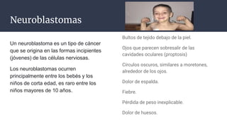 Neuroblastomas
Un neuroblastoma es un tipo de cáncer
que se origina en las formas incipientes
(jóvenes) de las células nerviosas.
Los neuroblastomas ocurren
principalmente entre los bebés y los
niños de corta edad, es raro entre los
niños mayores de 10 años.
Bultos de tejido debajo de la piel.
Ojos que parecen sobresalir de las
cavidades oculares (proptosis)
Círculos oscuros, similares a moretones,
alrededor de los ojos.
Dolor de espalda.
Fiebre.
Pérdida de peso inexplicable.
Dolor de huesos.
 