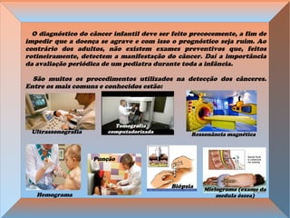 O diagnóstico do câncer infantil deve ser feito precocemente, a fim de
impedir que a doença se agrave e com isso o prognóstico seja ruim. Ao
contrário dos adultos, não existem exames preventivos que, feitos
rotineiramente, detectem a manifestação do câncer. Daí a importância
da avaliação periódica de um pediatra durante toda a infância.
São muitos os procedimentos utilizados na detecção dos cânceres.
Entre os mais comuns e conhecidos estão:
Mielograma (exame da
medula óssea)
Ressonância magnética
Hemograma
Biópsia
Ultrassonografia
Tomografia
computadorizada
Punção
 