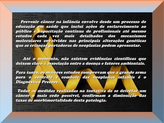 Prevenir câncer na infância envolve desde um processo dePrevenir câncer na infância envolve desde um processo de
educação em saúde que inclui ações de esclarecimento aoeducação em saúde que inclui ações de esclarecimento ao
público e capacitação contínua de profissionais até mesmopúblico e capacitação contínua de profissionais até mesmo
estudos cada vez mais detalhados dos mecanismosestudos cada vez mais detalhados dos mecanismos
moleculares envolvidos nas principais alterações genéticasmoleculares envolvidos nas principais alterações genéticas
que as crianças portadoras de neoplasias podem apresentar.que as crianças portadoras de neoplasias podem apresentar.
Até o momento, não existem evidências científicas queAté o momento, não existem evidências científicas que
deixem claro a associação entre a doença e fatores ambientais.deixem claro a associação entre a doença e fatores ambientais.
Para tanto, os maiores estudos comprovam que a grande armaPara tanto, os maiores estudos comprovam que a grande arma
para o controle e combate das neoplasias infantis é opara o controle e combate das neoplasias infantis é o
Diagnóstico Precoce.Diagnóstico Precoce.
Todas as medidas realizadas na tentativa de se detectar umTodas as medidas realizadas na tentativa de se detectar um
câncer o mais cedo possível, confirmam a diminuição dascâncer o mais cedo possível, confirmam a diminuição das
taxas de morbimortalidade desta patologia.taxas de morbimortalidade desta patologia.
 