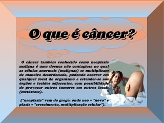 O que é câncer?O que é câncer?O que é câncer?O que é câncer?
O câncer também conhecido como neoplasiaO câncer também conhecido como neoplasia
maligna é uma doença não contagiosa no qualmaligna é uma doença não contagiosa no qual
as células anormais (malignas) se multiplicamas células anormais (malignas) se multiplicam
de maneira desordenada, podendo ocorrer emde maneira desordenada, podendo ocorrer em
qualquer local do organismo e estender-se aosqualquer local do organismo e estender-se aos
órgãos e tecidos adjacentes, com possibilidadeórgãos e tecidos adjacentes, com possibilidade
de provocar outros tumores em outros locaisde provocar outros tumores em outros locais
(metástase).(metástase).
("neoplasia" vem do grego, onde neo = "novo" e("neoplasia" vem do grego, onde neo = "novo" e
plasis = "crescimento, multiplicação celular").plasis = "crescimento, multiplicação celular").
 