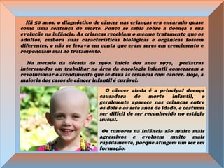 Há 50 anos, o diagnóstico de câncer nas crianças era encarado quase
como uma sentença de morte. Pouco se sabia sobre a doença e sua
evolução na infância. As crianças recebiam o mesmo tratamento que os
adultos, embora suas características biológicas e orgânicas fossem
diferentes, e não se levava em conta que eram seres em crescimento e
respondiam mal ao tratamento.
Na metade da década de 1960, início dos anos 1970, pediatras
interessados em trabalhar na área da oncologia infantil começaram a
revolucionar o atendimento que se dava às crianças com câncer. Hoje, a
maioria dos casos de câncer infantil é curável.
O câncer ainda é a principal doença
causadora de morte infantil, e
geralmente aparece nas crianças entre
os dois e os sete anos de idade, e costuma
ser difícil de ser reconhecido no estágio
inicial.
Os tumores na infância são muito mais
agressivos e evoluem muito mais
rapidamente, porque atingem um ser em
formação.
 