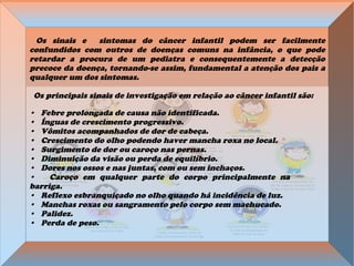 Os sinais e sintomas do câncer infantil podem ser facilmente
confundidos com outros de doenças comuns na infância, o que pode
retardar a procura de um pediatra e consequentemente a detecção
precoce da doença, tornando-se assim, fundamental a atenção dos pais a
qualquer um dos sintomas.
Os principais sinais de investigação em relação ao câncer infantil são:
• Febre prolongada de causa não identificada.
• Ínguas de crescimento progressivo.
• Vômitos acompanhados de dor de cabeça.
• Crescimento do olho podendo haver mancha roxa no local.
• Surgimento de dor ou caroço nas pernas.
• Diminuição da visão ou perda de equilíbrio.
• Dores nos ossos e nas juntas, com ou sem inchaços.
• Caroço em qualquer parte do corpo principalmente na
barriga.
• Reflexo esbranquiçado no olho quando há incidência de luz.
• Manchas roxas ou sangramento pelo corpo sem machucado.
• Palidez.
• Perda de peso.
 