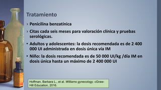 Tratamiento
› Penicilina benzatínica
› Citas cada seis meses para valoración clínica y pruebas
serológicas.
• Adultos y adolescentes: la dosis recomendada es de 2 400
000 UI administrada en dosis única vía IM
• Niño: la dosis recomendada es de 50 000 UI/kg /día IM en
dosis única hasta un máximo de 2 400 000 UI
Hoffman, Barbara L., et al. Williams gynecology. cGraw-
Hill Education, 2016.
 