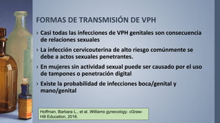 FORMAS DE TRANSMISIÓN DE VPH
› Casi todas las infecciones de VPH genitales son consecuencia
de relaciones sexuales
› La infección cervicouterina de alto riesgo comúnmente se
debe a actos sexuales penetrantes.
› En mujeres sin actividad sexual puede ser causado por el uso
de tampones o penetración digital
› Existe la probabilidad de infecciones boca/genital y
mano/genital
Hoffman, Barbara L., et al. Williams gynecology. cGraw-
Hill Education, 2016.
 
