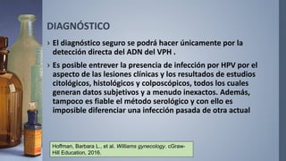 DIAGNÓSTICO
› El diagnóstico seguro se podrá hacer únicamente por la
detección directa del ADN del VPH .
› Es posible entrever la presencia de infección por HPV por el
aspecto de las lesiones clínicas y los resultados de estudios
citológicos, histológicos y colposcópicos, todos los cuales
generan datos subjetivos y a menudo inexactos. Además,
tampoco es fiable el método serológico y con ello es
imposible diferenciar una infección pasada de otra actual
Hoffman, Barbara L., et al. Williams gynecology. cGraw-
Hill Education, 2016.
 