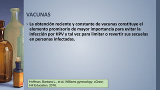 VACUNAS
› La obtención reciente y constante de vacunas constituye el
elemento promisorio de mayor importancia para evitar la
infección por HPV y tal vez para limitar o revertir sus secuelas
en personas infectadas.
Hoffman, Barbara L., et al. Williams gynecology. cGraw-
Hill Education, 2016.
 