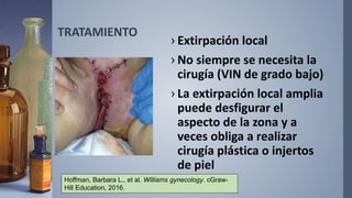 TRATAMIENTO
› Extirpación local
› No siempre se necesita la
cirugía (VIN de grado bajo)
› La extirpación local amplia
puede desfigurar el
aspecto de la zona y a
veces obliga a realizar
cirugía plástica o injertos
de piel
Hoffman, Barbara L., et al. Williams gynecology. cGraw-
Hill Education, 2016.
 