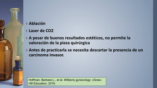 › Ablación
› Laser de CO2
› A pesar de buenos resultados estéticos, no permite la
valoración de la pieza quirúrgica
› Antes de practicarla se necesita descartar la presencia de un
carcinoma invasor.
Hoffman, Barbara L., et al. Williams gynecology. cGraw-
Hill Education, 2016.
 