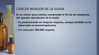 CÁNCER INVASOR DE LA VULVA
Es un cáncer poco común; comprende el 5% de las neoplasias
del aparato reproductor de la mujer.
› Es predominante en mujeres mayores, aunque también se ha
observado en premenopáusicas
› 2.5 casos por 100.000 mujeres
 