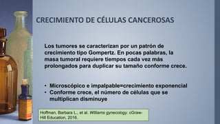 CRECIMIENTO DE CÉLULAS CANCEROSAS
Los tumores se caracterizan por un patrón de
crecimiento tipo Gompertz. En pocas palabras, la
masa tumoral requiere tiempos cada vez más
prolongados para duplicar su tamaño conforme crece.
• Microscópico e impalpable=crecimiento exponencial
• Conforme crece, el número de células que se
multiplican disminuye
Hoffman, Barbara L., et al. Williams gynecology. cGraw-
Hill Education, 2016.
 
