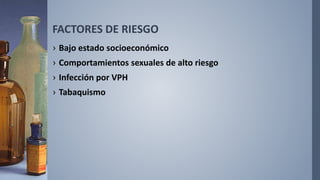 FACTORES DE RIESGO
› Bajo estado socioeconómico
› Comportamientos sexuales de alto riesgo
› Infección por VPH
› Tabaquismo
 