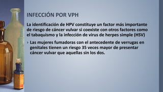 INFECCIÓN POR VPH
La identificación de HPV constituye un factor más importante
de riesgo de cáncer vulvar si coexiste con otros factores como
el tabaquismo y la infección de virus de herpes simple (HSV)
› Las mujeres fumadoras con el antecedente de verrugas en
genitales tienen un riesgo 35 veces mayor de presentar
cáncer vulvar que aquellas sin los dos.
 